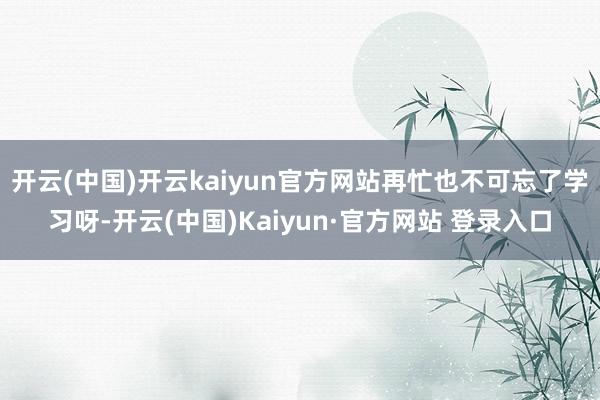 开云(中国)开云kaiyun官方网站再忙也不可忘了学习呀-开云(中国)Kaiyun·官方网站 登录入口