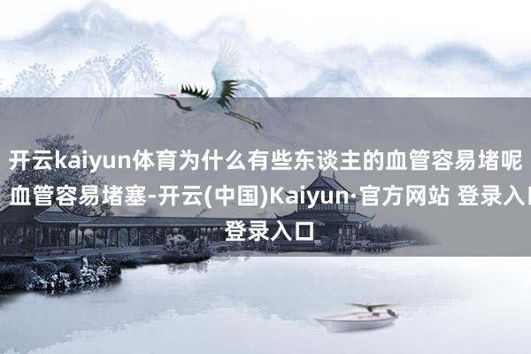 开云kaiyun体育为什么有些东谈主的血管容易堵呢？血管容易堵塞-开云(中国)Kaiyun·官方网站 登录入口