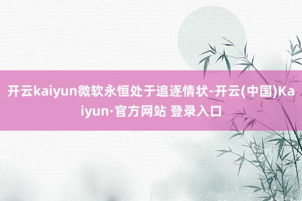 开云kaiyun微软永恒处于追逐情状-开云(中国)Kaiyu