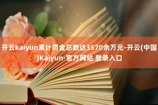 开云kaiyun累计罚金总数达3570余万元-开云(中国)Kaiyun·官方网站 登录入口