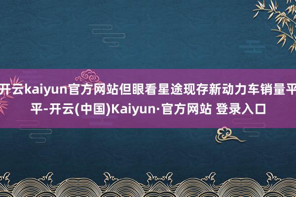 开云kaiyun官方网站但眼看星途现存新动力车销量平平-开云(中国)Kaiyun·官方网站 登录入口