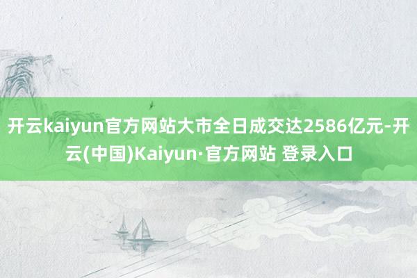 开云kaiyun官方网站大市全日成交达2586亿元-开云(中