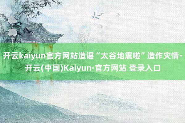 开云kaiyun官方网站造谣“太谷地震啦”造作灾情-开云(中