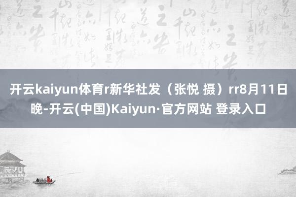 开云kaiyun体育r新华社发（张悦 摄）rr8月11日晚-开云(中国)Kaiyun·官方网站 登录入口