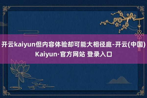 开云kaiyun但内容体验却可能大相径庭-开云(中国)Kai