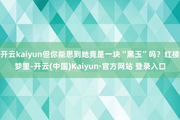 开云kaiyun但你能思到她竟是一块“黑玉”吗？红楼梦里-开云(中国)Kaiyun·官方网站 登录入口