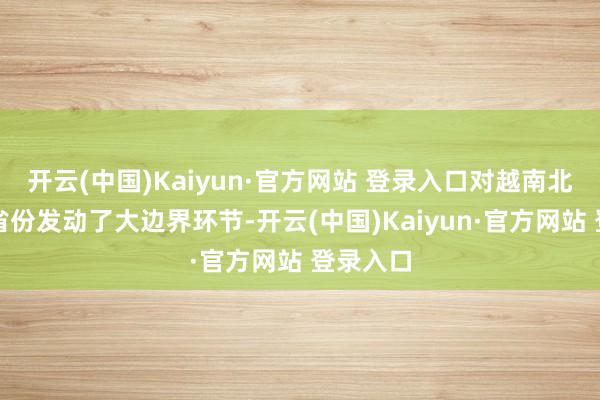开云(中国)Kaiyun·官方网站 登录入口对越南北部六个省份发动了大边界环节-开云(中国)Kaiyun·官方网站 登录入口
