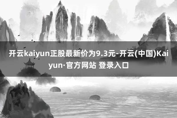 开云kaiyun正股最新价为9.3元-开云(中国)Kaiyun·官方网站 登录入口