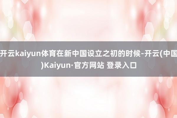 开云kaiyun体育在新中国设立之初的时候-开云(中国)Kaiyun·官方网站 登录入口
