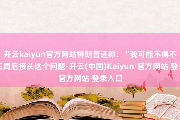 开云kaiyun官方网站特朗普还称：“我可能不得不在两三周后