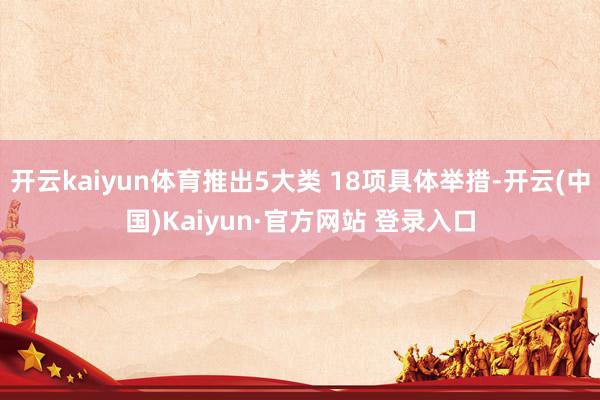 开云kaiyun体育推出5大类 18项具体举措-开云(中国)Kaiyun·官方网站 登录入口