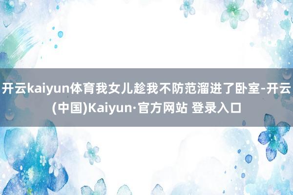 开云kaiyun体育我女儿趁我不防范溜进了卧室-开云(中国)