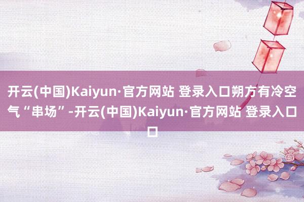 开云(中国)Kaiyun·官方网站 登录入口朔方有冷空气“串