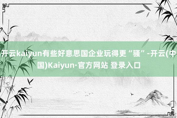 开云kaiyun有些好意思国企业玩得更“骚”-开云(中国)K