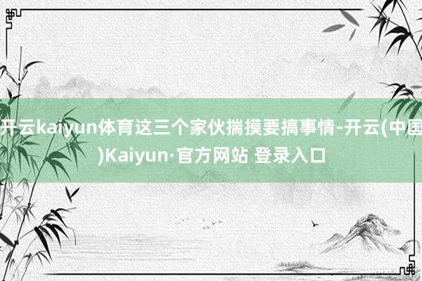 开云kaiyun体育这三个家伙揣摸要搞事情-开云(中国)Kaiyun·官方网站 登录入口