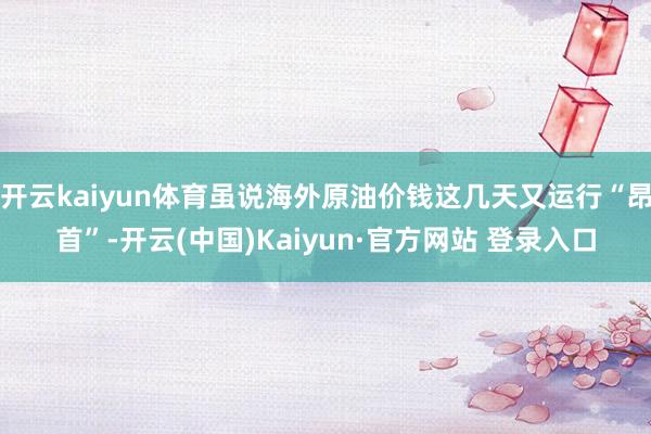 开云kaiyun体育虽说海外原油价钱这几天又运行“昂首”-开