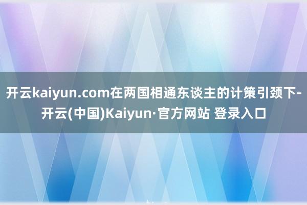 开云kaiyun.com在两国相通东谈主的计策引颈下-开云(