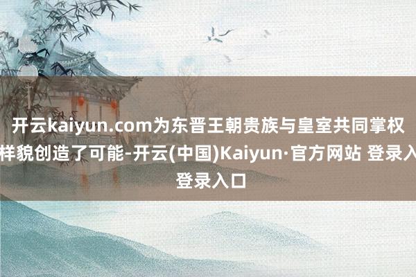 开云kaiyun.com为东晋王朝贵族与皇室共同掌权的样貌创造了可能-开云(中国)Kaiyun·官方网站 登录入口