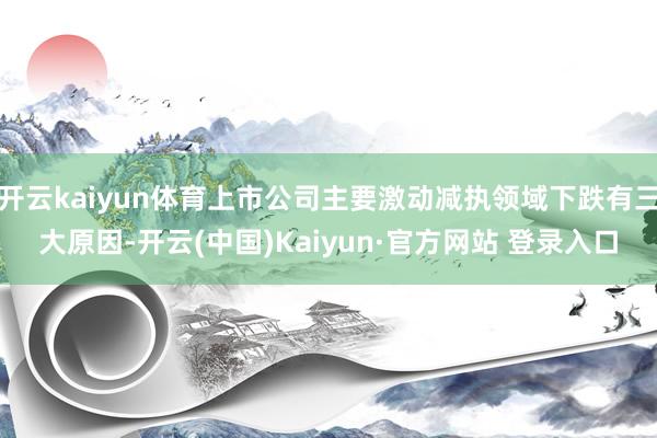 开云kaiyun体育上市公司主要激动减执领域下跌有三大原因-