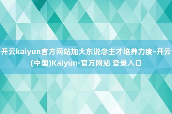 开云kaiyun官方网站加大东说念主才培养力度-开云(中国)Kaiyun·官方网站 登录入口