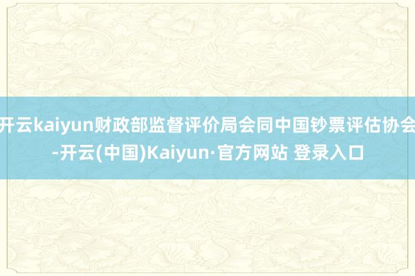 开云kaiyun财政部监督评价局会同中国钞票评估协会-开云(