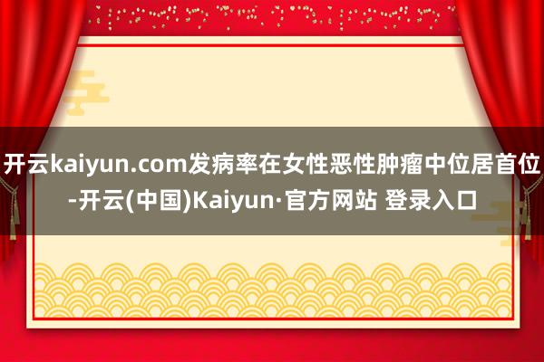 开云kaiyun.com发病率在女性恶性肿瘤中位居首位-开云