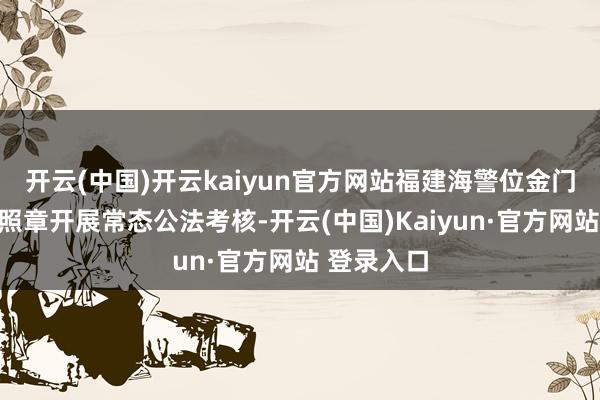 开云(中国)开云kaiyun官方网站福建海警位金门近邻海域照章开展常态公法考核-开云(中国)Kaiyun·官方网站 登录入口