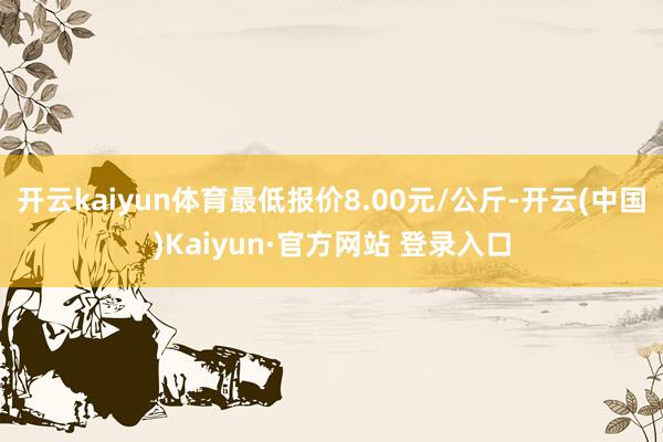 开云kaiyun体育最低报价8.00元/公斤-开云(中国)Kaiyun·官方网站 登录入口