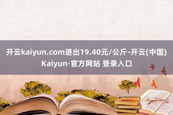 开云kaiyun.com进出19.40元/公斤-开云(中国)Kaiyun·官方网站 登录入口