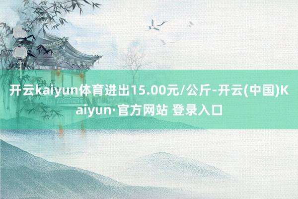开云kaiyun体育进出15.00元/公斤-开云(中国)Kaiyun·官方网站 登录入口