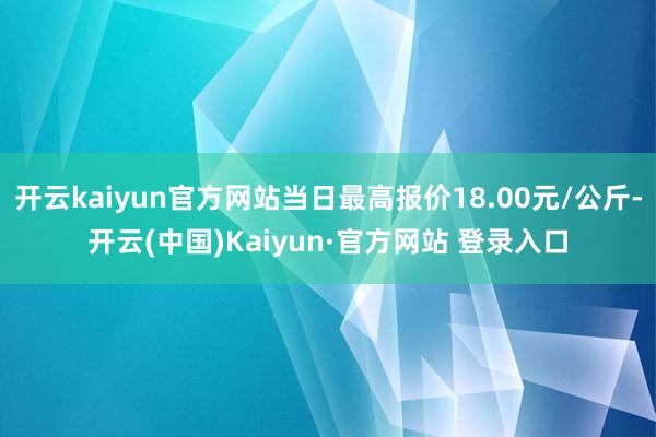 开云kaiyun官方网站当日最高报价18.00元/公斤-开云(中国)Kaiyun·官方网站 登录入口