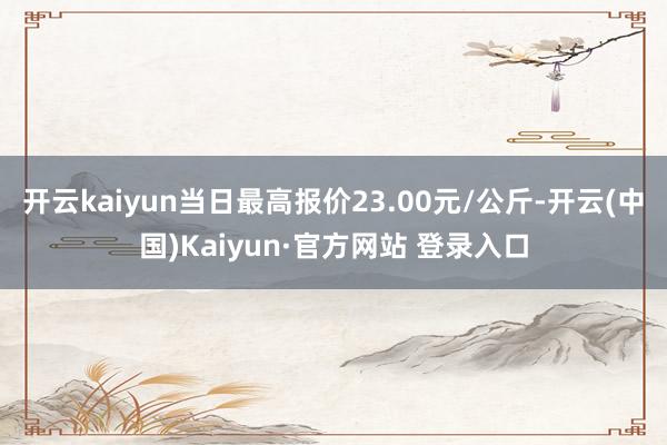 开云kaiyun当日最高报价23.00元/公斤-开云(中国)Kaiyun·官方网站 登录入口