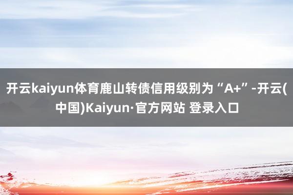 开云kaiyun体育鹿山转债信用级别为“A+”-开云(中国)Kaiyun·官方网站 登录入口