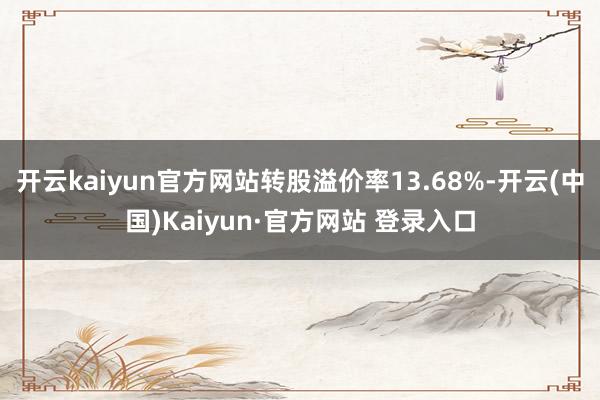 开云kaiyun官方网站转股溢价率13.68%-开云(中国)Kaiyun·官方网站 登录入口