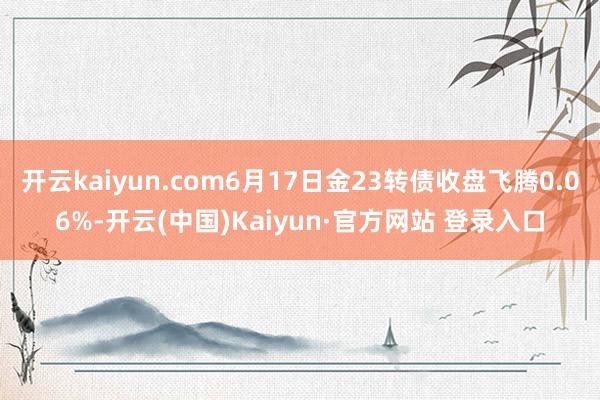 开云kaiyun.com6月17日金23转债收盘飞腾0.06%-开云(中国)Kaiyun·官方网站 登录入口