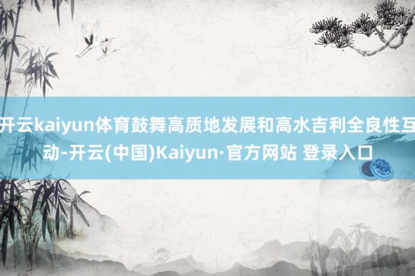 开云kaiyun体育鼓舞高质地发展和高水吉利全良性互动-开云(中国)Kaiyun·官方网站 登录入口