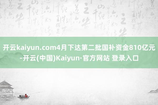 开云kaiyun.com4月下达第二批国补资金810亿元-开云(中国)Kaiyun·官方网站 登录入口