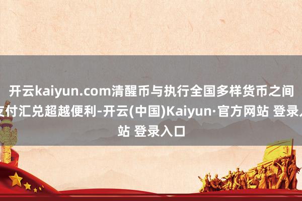 开云kaiyun.com清醒币与执行全国多样货币之间的支付汇兑超越便利-开云(中国)Kaiyun·官方网站 登录入口