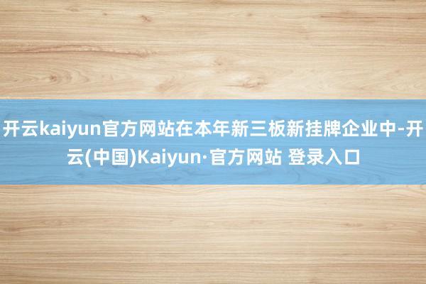 开云kaiyun官方网站在本年新三板新挂牌企业中-开云(中国)Kaiyun·官方网站 登录入口