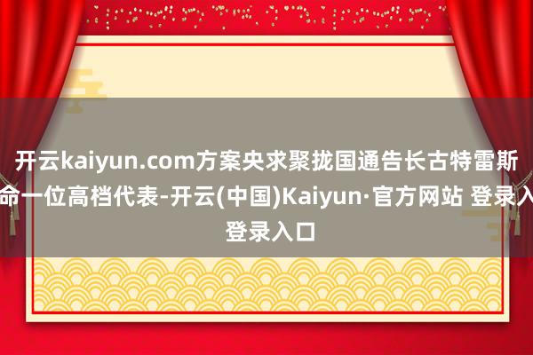 开云kaiyun.com方案央求聚拢国通告长古特雷斯任命一位
