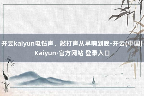 开云kaiyun电钻声、敲打声从早响到晚-开云(中国)Kaiyun·官方网站 登录入口