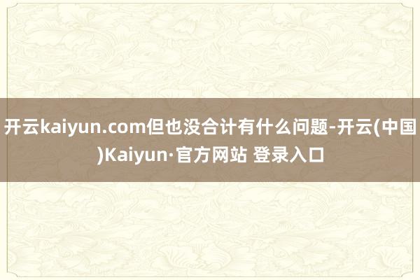 开云kaiyun.com但也没合计有什么问题-开云(中国)K
