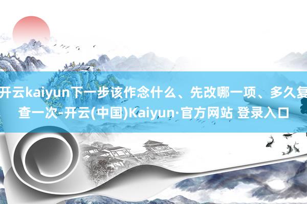 开云kaiyun下一步该作念什么、先改哪一项、多久复查一次-开云(中国)Kaiyun·官方网站 登录入口