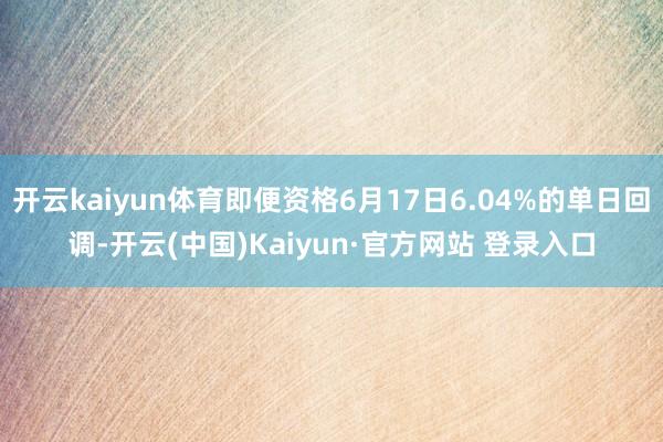 开云kaiyun体育即便资格6月17日6.04%的单日回调-开云(中国)Kaiyun·官方网站 登录入口