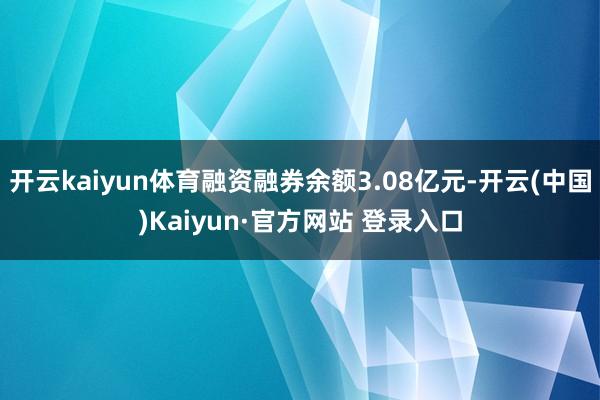 开云kaiyun体育融资融券余额3.08亿元-开云(中国)Kaiyun·官方网站 登录入口