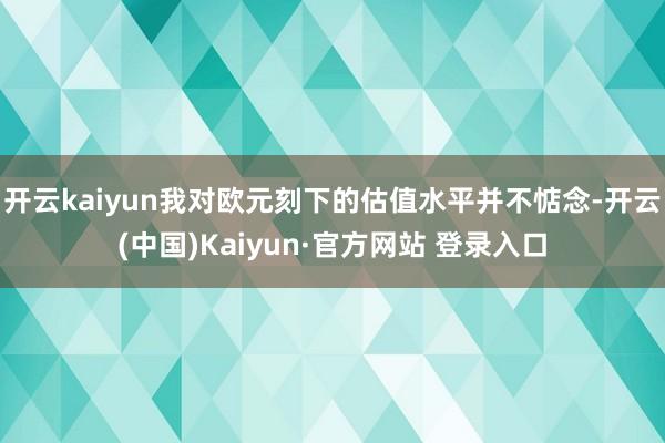 开云kaiyun我对欧元刻下的估值水平并不惦念-开云(中国)Kaiyun·官方网站 登录入口