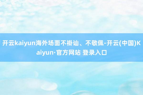 开云kaiyun海外场面不褂讪、不敬佩-开云(中国)Kaiy