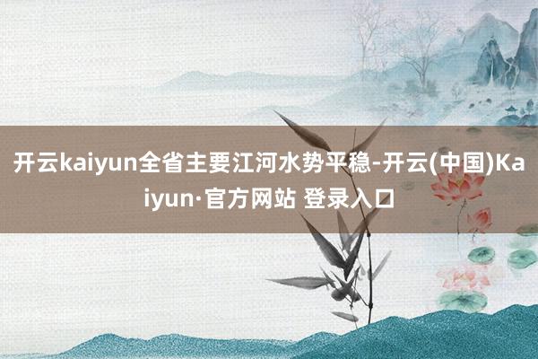 开云kaiyun全省主要江河水势平稳-开云(中国)Kaiyun·官方网站 登录入口