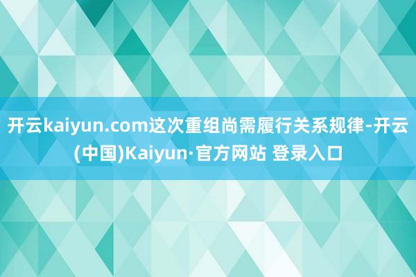 开云kaiyun.com这次重组尚需履行关系规律-开云(中国