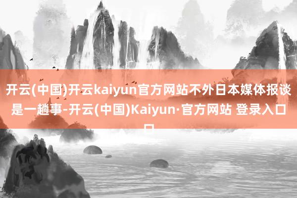 开云(中国)开云kaiyun官方网站不外日本媒体报谈是一趟事-开云(中国)Kaiyun·官方网站 登录入口